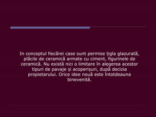 In conceptul fiecărei case sunt permise iglț a glazurată,
plăcile de ceramică armate cu ciment, figurinele de
ceramică. Nu există nici o limitare în alegerea acestor
tipuri de pavaje i acoperi uri,ș ș după decizia
propietarului. Orice idee nouă este întotdeauna
binevenită.
 