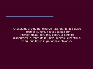 Amatciems are numai rezerve naturale de apă dulce
– lacuri i izvoare. Toate acestea suntș
interconectate între ele, pentru a permite
alimentarea curentă de la unele la altele i pentru aș
evita inunda iile în perioadele ploioase.ț
 