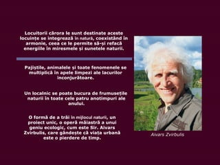 Locuitorii cărora le sunt destinate aceste
locuin e seț integrează în natură, coexistând în
armonie, ceea ce le permite să- i refacăș
energiile în miresmele i sunetele naturii.ș
Paji tș ile, animalele i toate fenomenele seș
multiplică în apele limpezi ale lacurilor
înconjurătoare.
Un localnic se poate bucura de frumusețile
naturii în toate cele patru anotimpuri ale
anului.
O formă de a trăi în mijlocul naturii, un
proiect unic, o operă măiastră a unui
geniu ecologic, cum este Sir. Aivars
Zvirbulis, care gânde te că via a urbanăș ț
este o pierdere de timp.
Aivars Zvirbulis
 