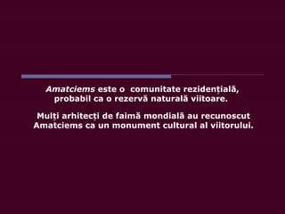 Mul i arhitec i de faimă mondială au recunoscutț ț
Amatciems ca un monument cultural al viitorului.
Amatciems este o comunitate rezidențială,
probabil ca o rezervă naturală viitoare.
 