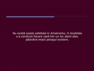 Nu există osele asfaltate înș Amatciems, în localitate
s-a construit fiecare casă într-un loc atent ales,
păstrând intact peisajul existent.
 