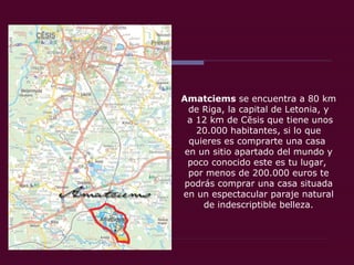 Amatciems  se encuentra a 80 km de Riga, la capital de Letonia, y a 12 km de Cēsis que tiene unos 20.000 habitantes, si lo que quieres es comprarte una casa  en un sitio apartado del mundo y poco conocido este es tu lugar,  por menos de 200.000 euros te podrás comprar una casa situada en un espectacular paraje natural de indescriptible belleza. 