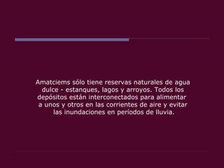 Amatciems sólo tiene reservas naturales de agua dulce - estanques, lagos y arroyos. Todos los depósitos están interconectados para alimentar  a unos y otros en las corrientes de aire y evitar las inundaciones en períodos de lluvia. 
