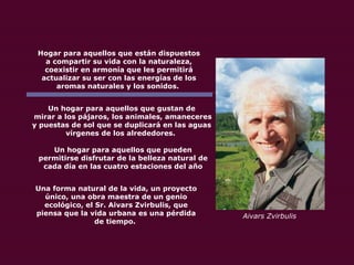 Hogar para aquellos que están dispuestos a compartir su vida con la naturaleza, coexistir en armonía que les permitirá actualizar su ser con las energías de los aromas naturales y los sonidos.  Un hogar para aquellos que gustan de mirar a los pájaros, los animales, amaneceres y puestas de sol que se duplicará en las aguas vírgenes de los alrededores.  Un hogar para aquellos que pueden permitirse disfrutar de la belleza natural de cada día en las cuatro estaciones del año Una forma natural de la vida, un proyecto único, una obra maestra de un genio ecológico, el Sr. Aivars Zvirbulis, que piensa que la vida urbana es una pérdida de tiempo.  Aivars Zvirbulis 