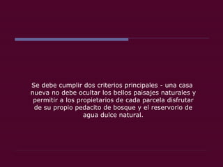 Se debe cumplir dos criterios principales - una casa  nueva no debe ocultar los bellos paisajes naturales y permitir a los propietarios de cada parcela disfrutar de su propio pedacito de bosque y el reservorio de agua dulce natural. 