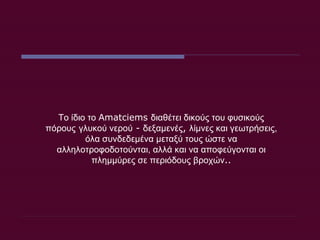 Το ίδιο το  Amatciems  διαθέτει δικούς του φυσικούς πόρους   γλυκού νερού  -  δεξαμενές ,  λίμνες και γεωτρήσεις, όλα συνδεδεμένα μεταξύ τους ώστε να αλληλοτροφοδοτούνται, αλλά και να αποφεύγονται οι πλημμύρες σε περιόδους βροχών .. 