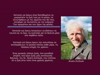 Κατοικία για όσους είναι διατεθειμένοι να μοιραστούν τη ζωή τους με τη φύση, να συνυπάρξουν με την αρμονία που θα τους επιτρέψει να ταυτιστούν με την ενέργεια Των αρωμάτων και των ήχων της φύσης .  Κατοικία για όσους λατρεύουν να βλέπουν τα πουλιά και τα ζώα, τις ανατολές και τα δειλινά μέσα στο παρθένο τοπίο .  Κατοικία για όσους έχουν την πολυτέλεια να απολαμβάνουν το φυσικό κάλλος κάθε μέρα, τις  τέσσερις εποχές του χρόνου. Ένας φυσικός τρόπος ζωής ,  ένα μοναδικό  project ,  ένα έργο ζωής μιας οικολογικής διάνοιας ,  του  Sr. Aivars Zvirbulis,  που πιστεύει ότι η ζωή στην πόλη είναι χρόνος χαμένος .  Aivars Zvirbulis 