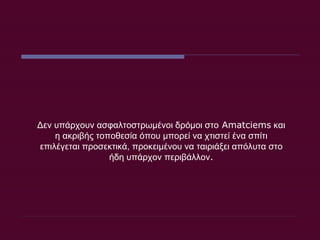 Δεν υπάρχουν ασφαλτοστρωμένοι δρόμοι στο  Amatciems  και η ακριβής τοποθεσία όπου μπορεί να χτιστεί ένα σπίτι επιλέγεται προσεκτικά, προκειμένου να ταιριάξει απόλυτα στο ήδη υπάρχον περιβάλλον . 