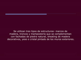 Se utilizan tres tipos de estructuras- marcos de
madera, troncos y mampostería que se complementan
con fachadas de piedra natural, sheating de madera
decorativos, yeso o cristal pintado de los muros exteriores.
 