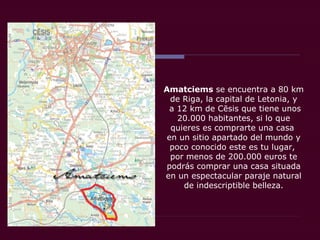 Amatciems se encuentra a 80 km
de Riga, la capital de Letonia, y
a 12 km de Cēsis que tiene unos
20.000 habitantes, si lo que
quieres es comprarte una casa
en un sitio apartado del mundo y
poco conocido este es tu lugar,
por menos de 200.000 euros te
podrás comprar una casa situada
en un espectacular paraje natural
de indescriptible belleza.
 