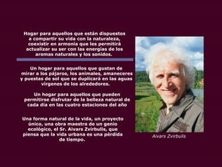 Hogar para aquellos que están dispuestos
a compartir su vida con la naturaleza,
coexistir en armonía que les permitirá
actualizar su ser con las energías de los
aromas naturales y los sonidos.
Un hogar para aquellos que gustan de
mirar a los pájaros, los animales, amaneceres
y puestas de sol que se duplicará en las aguas
vírgenes de los alrededores.
Un hogar para aquellos que pueden
permitirse disfrutar de la belleza natural de
cada día en las cuatro estaciones del año
Una forma natural de la vida, un proyecto
único, una obra maestra de un genio
ecológico, el Sr. Aivars Zvirbulis, que
piensa que la vida urbana es una pérdida
de tiempo.
Aivars Zvirbulis
 