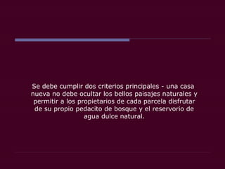Se debe cumplir dos criterios principales - una casa
nueva no debe ocultar los bellos paisajes naturales y
permitir a los propietarios de cada parcela disfrutar
de su propio pedacito de bosque y el reservorio de
agua dulce natural.
 