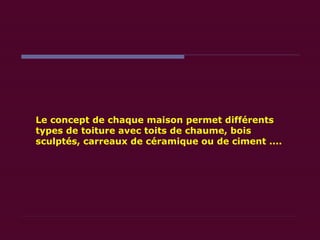 Le concept de chaque maison permet différents  types de toiture avec toits de chaume, bois sculptés, carreaux de céramique ou de ciment ....  