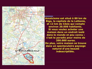 Amatciems est situé à 80 km de Riga, la capitale de la Lettonie, et 12 km de Cēsis qui compte environ 20.000 habitants.  Si vous voulez acheter une maison dans un endroit isolé dans le monde et peu connu : c'est le paradis pour moins de 200.000 euros. De plus, votre maison se trouve dans un spectaculaire paysage naturel d'une beauté indescriptible.  