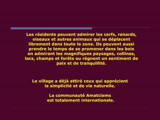 Les résidents peuvent admirer les cerfs, renards, oiseaux et autres animaux qui se déplacent librement dans toute la zone. Ils peuvent aussi prendre le temps de se promener dans les bois en admirant les magnifiques paysages, collines, lacs, champs et forêts ou règnent un sentiment de paix et de tranquillité. Le village a déjà attiré ceux qui apprécient  la simplicité et de vie naturelle.  La communauté Amatciems  est totalement internationale. 