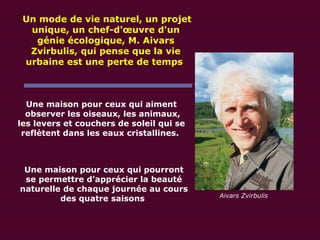 Une maison pour ceux qui aiment  observer les oiseaux, les animaux, les levers et couchers de soleil qui se reflètent dans les eaux cristallines.   Une maison pour ceux qui pourront se permettre d'apprécier la beauté naturelle de chaque journée au cours des quatre saisons   Un mode de vie naturel, un projet unique, un chef-d'œuvre d'un génie écologique, M. Aivars Zvirbulis, qui pense que la vie urbaine est une perte de temps   Aivars Zvirbulis 