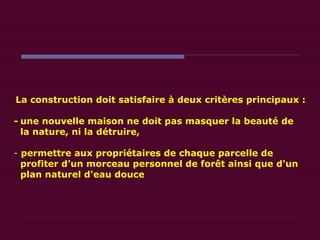 La construction doit satisfaire à deux critères principaux : - une nouvelle maison ne doit pas masquer la beauté de  la nature, ni la détruire, permettre aux propriétaires de chaque parcelle de  profiter d’un morceau personnel de forêt ainsi que d'un  plan naturel d'eau douce  