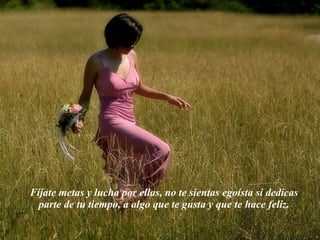 Fíjate metas y lucha por ellas, no te sientas egoísta si dedicas parte de tu tiempo, a algo que te gusta y que te hace feliz. 