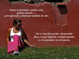 Nunca te permitas sentirte sola,  puedes estarlo…,  pero aprende a disfrutar también de ello. No te veas fea, gorda o demasiado flaca, lo que importa verdaderamente es el contenido, no el estuche. 