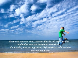 Recuerda amar la vida, con sus días de sol, con sus días nublados, con sus tormentas eléctricas. Es la vida y está para gozarla, disfrutarla a cada instante … en cada momento … 