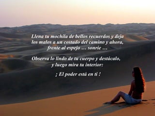 Llena tu mochila de bellos recuerdos y deja los malos a un costado del camino y ahora, frente al espejo … sonríe … Observa lo lindo de tu cuerpo y destácalo,  y luego mira tu interior:  ¡ El poder está en ti ! 