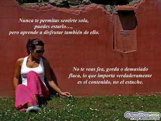 Nunca te permitas sentirte sola,  puedes estarlo…,  pero aprende a disfrutar también de ello. No te veas fea, gorda o demasiado flaca, lo que importa verdaderamente es el contenido, no el estuche. 