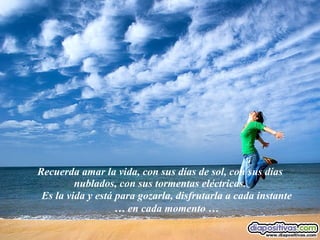Recuerda amar la vida, con sus días de sol, con sus días nublados, con sus tormentas eléctricas. Es la vida y está para gozarla, disfrutarla a cada instante … en cada momento … 
