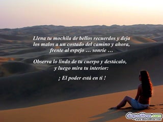 Llena tu mochila de bellos recuerdos y deja los malos a un costado del camino y ahora, frente al espejo … sonríe … Observa lo lindo de tu cuerpo y destácalo,  y luego mira tu interior:  ¡ El poder está en ti ! 