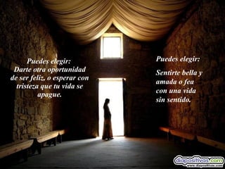 Puedes elegir:  Darte otra oportunidad de ser feliz, o esperar con tristeza que tu vida se apague. Puedes elegir:  Sentirte bella y amada o fea con una vida sin sentido. 