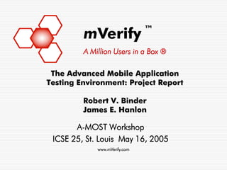 ™
         mVerify
         A Million Users in a Box ®

 The Advanced Mobile Application
Testing Environment: Project Report

         Robert V. Binder
         James E. Hanlon

       A-MOST Workshop
 ICSE 25, St. Louis May 16, 2005
             www.mVerify.com
 