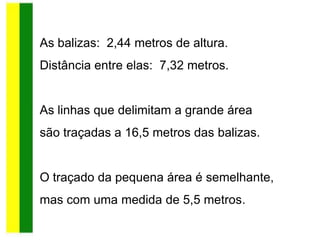 As balizas: 2,44 metros de altura.
Distância entre elas: 7,32 metros.
As linhas que delimitam a grande área
são traçadas a 16,5 metros das balizas.
O traçado da pequena área é semelhante,
mas com uma medida de 5,5 metros.
 