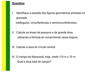 Questões:
I. Identifique a posição das figuras geométricas pintadas no
gramado
(retângulos, circunferências e semicircunferências).
II. Calcule as áreas da pequena e da grande área,
utilizando a fórmula do comprimento vezes largura.
III. Calcule a área do círculo central.
IV. O campo do Maracanã, hoje, mede 110 m x 75 m.
Qual a área total do campo?
 