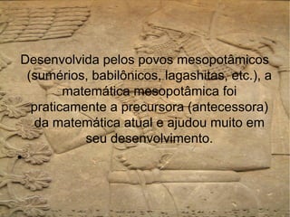 Desenvolvida pelos povos mesopotâmicos
 (sumérios, babilônicos, lagashitas, etc.), a
        matemática mesopotâmica foi
  praticamente a precursora (antecessora)
  da matemática atual e ajudou muito em
           seu desenvolvimento.
●
 