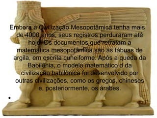 Embora a Civilização Mesopotâmica tenha mais
  de 4000 anos, seus registros perduraram até
       hoje. Os documentos que retratam a
  matemática mesopotâmica são as tábuas de
 argila, em escrita cuneiforme. Após a queda da
       Babilônia, o modelo matemático d da
    civilização babilônica foi desenvolvido por
  outras civilizações, como os gregos, chineses
            e, posteriormente, os árabes.
●
 