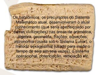 Os babilônicos, os precursores do Sistema
  Matemático atual, desenvolveram o atual
 conhecimento (que seria aperfeiçoado por
outras civilizações) nas áreas de aritmética,
   álgebra, geometria, frações, equações,
astronomia (usada sob o Sistema Lunar), o
 método sexagesimal (usado para medir o
  tempo de seis em seis vezes), o sistema
  operacional, potenciação, radiciação etc.
 