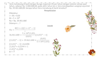 3. Vera menabung di bank dengan bunga majemuk 3% per tahun dengan setoran setiap awal
tahun, sebesar Rp. 5.000.000,00. pada akhir tahun ke-n, Vera mendapatkan uangnya sejumlah
Rp. 39.461.680,00. berapa tahun Vera menabung di bank tersebut?
Penyelesaian
Diketahui:
i = 3% = 0,03
M = 5 × 106
Na = Rp. 39.461.680
Ditanya n ...?
Jawab
𝑁𝑎 =
𝑀 1 + 𝑖 [ 1 + 𝑖 𝑛 − 1]
𝑖
36.461.680 =
5 × 106(1,03)
(0,03)
[(1,03) 𝑛 − 1]
[ 1,03) 𝑛 − 1 = 39.461.680 ×
(0,03)
5 × 106(1,03)
[ 1,03) 𝑛
− 1 =0,2299
(1,03) 𝑛= 0,2299 + 1
(1,03) 𝑛
=1,2299
𝒏 = 𝟕
 