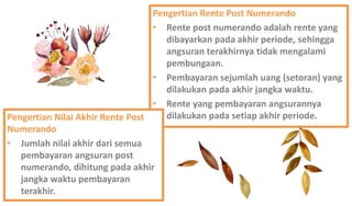 Pengertian Rente Post Numerando
• Rente post numerando adalah rente yang
dibayarkan pada akhir periode, sehingga
angsuran terakhirnya tidak mengalami
pembungaan.
• Pembayaran sejumlah uang (setoran) yang
dilakukan pada akhir jangka waktu.
• Rente yang pembayaran angsurannya
dilakukan pada setiap akhir periode.Pengertian Nilai Akhir Rente Post
Numerando
• Jumlah nilai akhir dari semua
pembayaran angsuran post
numerando, dihitung pada akhir
jangka waktu pembayaran
terakhir.
 