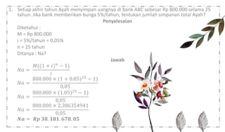 1. Setiap akhir tahun Ayah menyimpan uangnya di bank ABC sebesar Rp 800.000 selama 25
tahun. Jika bank memberikan bunga 5%/tahun, tentukan jumlah simpanan total Ayah?
Penyelesaian
Diketahui :
M = Rp 800.000
i = 5%/tahun = 0,05%
n = 25 tahun
Ditanya : Na?
Jawab
𝑁𝑎 =
𝑀((1 + 𝑖) 𝑛
− 1)
𝑖
𝑁𝑎 =
800.000 × (1 + 0.05)25 − 1)
0,05
𝑁𝑎 =
800.000 × (1.05)25 − 1)
0,05
𝑁𝑎 =
800.000 × 2,386354941
0,05
𝑵𝒂 = 𝑹𝒑 𝟑𝟖. 𝟏𝟖𝟏. 𝟔𝟕𝟖, 𝟎𝟓
 
