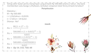 1. Setiap akhir bulan yenny menyimpan uang di bank Rp 500.000 selama 2 tahun. Jika bank
memberikan suku bunga 1,5%/bulan, tentukan simpanan total Yenny di bank tersebut?
Penyelesaian
Diketahui :
M = Rp 500.000
i = 1,5%/tahun = 0,015%
n = 2 tahun = 24 bulan
Ditanya : Na?
Jawab
𝑁𝑎 =
𝑀((1 + 𝑖) 𝑛
− 1)
𝑖
𝑁𝑎 =
500.000 × (1 + 0.015)24 − 1)
0,015
𝑁𝑎 =
500.000 × (1.015)24
− 1)
0,015
𝑁𝑎 =
500.000 × 0,429502811
0,015
𝑵𝒂 = 𝑹𝒑 𝟏𝟒. 𝟑𝟏𝟔. 𝟕𝟔𝟎, 𝟒𝟎
 