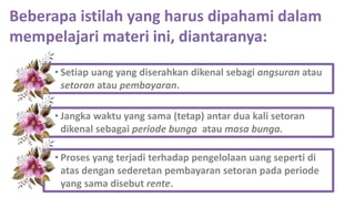 Beberapa istilah yang harus dipahami dalam
mempelajari materi ini, diantaranya:
• Setiap uang yang diserahkan dikenal sebagi angsuran atau
setoran atau pembayaran.
• Jangka waktu yang sama (tetap) antar dua kali setoran
dikenal sebagai periode bunga atau masa bunga.
• Proses yang terjadi terhadap pengelolaan uang seperti di
atas dengan sederetan pembayaran setoran pada periode
yang sama disebut rente.
 