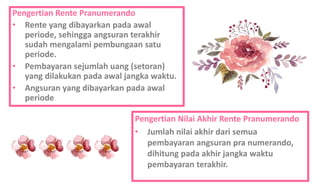 Pengertian Rente Pranumerando
• Rente yang dibayarkan pada awal
periode, sehingga angsuran terakhir
sudah mengalami pembungaan satu
periode.
• Pembayaran sejumlah uang (setoran)
yang dilakukan pada awal jangka waktu.
• Angsuran yang dibayarkan pada awal
periode
Pengertian Nilai Akhir Rente Pranumerando
• Jumlah nilai akhir dari semua
pembayaran angsuran pra numerando,
dihitung pada akhir jangka waktu
pembayaran terakhir.
 