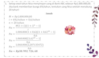 1. Setiap awal tahun Nisa menyimpan uang di Bank ABC sebesar Rp1.000.000,00.
Jika bank memberikan bunga 6%/tahun, tentukan uang Nisa setelah menabung
20 tahun!
Jawab
𝑀 = 𝑅𝑝1.000.000,00
𝑖 = 6%/𝑡𝑎ℎ𝑢𝑛 = 0,6/𝑡𝑎ℎ𝑢𝑛
𝑛 = 20 𝑡𝑎ℎ𝑢𝑛
𝑁𝑎 =
𝑀 1 + 𝑖 [ 1 + 𝑖 𝑛 − 1]
𝑖
𝑁𝑎 =
1.000.000 1 + 0,6 [ 1 + 0,6 20 − 1]
0,6
𝑁𝑎 =
1.060.000 1,6 20 − 1
0,6
𝑁𝑎 =
1.060.000(2,207135472)
0,6
𝑵𝒂 = 𝑹𝒑𝟑𝟖. 𝟗𝟗𝟐. 𝟕𝟐𝟔, 𝟔𝟖
 