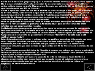 Tales de Mileto (em grego antigo ) foi o primeiro filósofo ocidental de que se tem notícia.
Ele é o marco inicial da filosofia ocidental. De ascendência fenícia, nasceu em Mileto,
antiga colônia grega, na Ásia Menor, atual Turquia, por volta de 624 ou 625 a.C. e faleceu
aproximadamente em 556 ou 558 a.C..
Tales é apontado como um dos sete sábios da Grécia Antiga. Além disso, foi o fundador
da Escola Jônica. Considerava a água como sendo a origem de todas as coisas, e seus
seguidores, embora discordassem quanto à “substância primordial” (que constituía a
essência do universo), concordavam com ele no que dizia respeito à existência de um
“princípio único" para essa natureza primordial.
Entre os principais discípulos de Tales de Mileto merecem destaque: Anaxímenes que
dizia ser o "ar" a substância primária; e Anaximandro, para quem os mundos eram
infinitos em sua perpétua inter-relação.
No Naturalismo esboçou o que podemos citar como os primeiros passos do pensamento
Teórico evolucionista: "O mundo evoluiu da água por processos naturais", disse ele,
aproximadamente 2460 anos antes de Charles Darwin. Sendo seguido por Empédocles de
Agrigento na mesma linha de pensamento evolutivo: "Sobrevive aquele que está
melhor capacitado".
Tales foi o primeiro a explicar o eclipse solar, ao verificar que a Lua é iluminada por esse
astro. Segundo Heródoto, ele teria previsto um eclipse solar em 585 a.C. Segundo
Aristóteles, tal feito marca o momento em que começa a filosofia. Os astrônomos
modernos calculam que esse eclipse se apresentou em 28 de Maio do ano mencionado por
Heródoto.
Se Tales aparece como o iniciador da filosofia, é porque seu esforço em buscar o princípio
único da explicação do mundo não só constituiu o ideal da filosofia como também forneceu
impulso para o próprio desenvolvimento dela.
A tendência do filósofo em buscar a verdade da vida na natureza o levou também a
algumas experiências com magnetismo que naquele tempo só existiam como curiosa
atração por objetos de ferro por um tipo de rocha meteórica achado na cidade de
Magnésia, de onde o nome deriva.
 