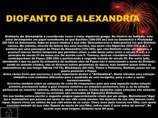 DIOFANTO DE ALEXANDRIA
   Diofanto de Alexandria é considerado como o maior algebrista grego. Na história da ludição, este
   autor desempenha um papel semelhante ao que Euclides (360-295 ac) tem na Geometria e Ptolomeu
(85-165) na Astronomia. Sabe-se pouco relativo à sua vida. Desconhece-se a data precisa em que Diofanto
      nasceu. No entanto, através da leitura dos seus escritos, nos quais cita Hipsicles (240-170 a.C.), e
    também por uma passagem de Théon de Alexandria (335-395), que cita Diofanto como um clássico, é
      possível marcar limites temporais que permitem situar a vida deste autor entre o século II a.C. e o
      princípio do século IV da nossa era. De acordo com P. Tannery, deve-se considerar Diofanto como
      contemporâneo de Papus (290-350) e pertencendo à segunda metade do século III. Por outro lado,
atendendo a que na parte da aritmética da mutilada obra de Papus não é mencionado o nome de Diofanto,
     sendo no entanto citados, não só diversos outros geómetras da época, mas também quase todos os
 matemáticos do seu tempo Héron (10-75), Nicómaco (60-120), Théon e Ptolomeu, Diofanto possa ser um
                                           pouco posterior a Papus.
 Entre vários livros que escreveu, o mais importante destes é "Aritmética". Neste introduz uma notação
          simbólica com símbolos diferentes para o quadrado de uma incógnita, para o cubo e assim
                                               sucessivamente.
     Escreveu também sobre as soluções de certa de inequações: para que uma equação tenha solução
       primeiro precisamos saber a qual sistema numérico as soluções pertencem, isto é, se as solução
 pertencem ao números naturais, inteiros, reais ou outros. Certas equações cujas soluções são números
                        inteiros ou racionais são chamadas de Equações Diofantinas.
 Em sua tumba estava escrito o seguinte enigma (aparentemente criado por um amigo, Metrodorus):"Aqui
  jaz o matemático que passou um sexto da sua vida como menino. Um dozeavo da sua vida passou como
rapaz. Depois viveu um sétimo da sua vida antes de se casar. Cinco anos após nasceu seu filho, com quem
     conviveu metade da sua vida. Depois da morte de seu filho, sofreu mais 4 anos antes de morrer". De
                               acordo com esse enigma, Diofanto teria 84 anos.
 