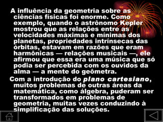 A influência da geometria sobre as
 ciências físicas foi enorme. Como
 exemplo, quando o astrônomo Kepler
 mostrou que as relações entre as
 velocidades máximas e mínimas dos
 planetas, propriedades intrínsecas das
 órbitas, estavam em razões que eram
 harmônicas — relações musicais —, ele
 afirmou que essa era uma música que só
 podia ser percebida com os ouvidos da
 alma — a mente do geômetra.
Com a introdução do plano cartesiano,
 muitos problemas de outras áreas da
 matemática, como álgebra, puderam ser
 transformados em problemas de
 geometria, muitas vezes conduzindo à
 simplificação das soluções.
 