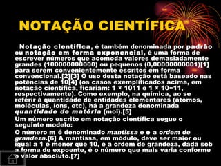 NOTAÇÃO CIENTÍFICA
  Notação científica, é também denominada por padrão
ou notação em forma exponencial, é uma forma de
escrever números que acomoda valores demasiadamente
grandes (100000000000) ou pequenos (0,00000000001)[1]
para serem convenientemente escritos em forma
convencional.[2][3] O uso desta notação está baseado nas
potências de 10[4] (os casos exemplificados acima, em
notação científica, ficariam: 1 × 1011 e 1 × 10−11,
respectivamente). Como exemplo, na química, ao se
referir à quantidade de entidades elementares (átomos,
moléculas, íons, etc), há a grandeza denominada
quantidade de matéria (mol).[5]
Um número escrito em notação científica segue o
seguinte modelo:
O número m é denominado mantissa e e a ordem de
grandeza.[6] A mantissa, em módulo, deve ser maior ou
igual a 1 e menor que 10, e a ordem de grandeza, dada sob
a forma de expoente, é o número que mais varia conforme
o valor absoluto.[7]
 