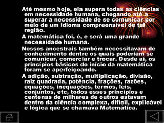 Até mesmo hoje, ela supera todas as ciências
 em necessidade humana, chegando até a
 superar a necessidade de se comunicar por
 meio de um idioma compreensível de tal
 região.
A matemática foi, é, e será uma grande
 necessidade humana.
Nossos ancestrais também necessitavam de
 conhecimento dentre os quais poderiam se
 comunicar, comerciar e trocar. Desde aí, os
 princípios básicos do início da matemática
 foram se aperfeiçoando.
A adição, subtração, multiplicação, divisão,
 raiz quadrada, potência, frações, razões,
 equações, inequações, termos, leis,
 conjuntos, etc, todos esses princípios e
 centenas de milhares de outros estavam
 dentro da ciência complexa, difícil, explicável
 e lógica que se chamava Matemática.
 