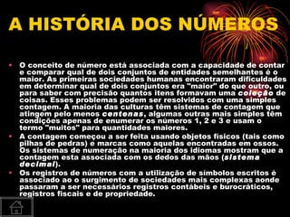 A HISTÓRIA DOS NÚMEROS

•   O conceito de número está associada com a capacidade de contar
    e comparar qual de dois conjuntos de entidades semelhantes é o
    maior. As primeiras sociedades humanas encontraram dificuldades
    em determinar qual de dois conjuntos era "maior" do que outro, ou
    para saber com precisão quantos itens formavam uma coleção de
    coisas. Esses problemas podem ser resolvidos com uma simples
    contagem. A maioria das culturas têm sistemas de contagem que
    atingem pelo menos centenas, algumas outras mais simples têm
    condições apenas de enumerar os números 1, 2 e 3 e usam o
    termo "muitos" para quantidades maiores.
•   A contagem começou a ser feita usando objetos físicos (tais como
    pilhas de pedras) e marcas como aquelas encontradas em ossos.
    Os sistemas de numeração na maioria dos idiomas mostram que a
    contagem esta associada com os dedos das mãos (sistema
    decimal).
•   Os registros de números com a utilização de símbolos escritos é
    associado ao o surgimento de sociedades mais complexas aonde
    passaram a ser necessários registros contábeis e burocráticos,
    registros fiscais e de propriedade.
 