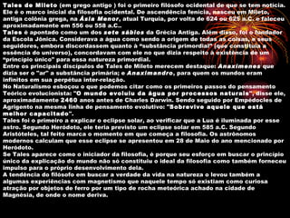 Tales de Mileto (em grego antigo ) foi o primeiro filósofo ocidental de que se tem notícia.
Ele é o marco inicial da filosofia ocidental. De ascendência fenícia, nasceu em Mileto,
antiga colônia grega, na Ásia Menor, atual Turquia, por volta de 624 ou 625 a.C. e faleceu
aproximadamente em 556 ou 558 a.C..
Tales é apontado como um dos sete sábios da Grécia Antiga. Além disso, foi o fundador
da Escola Jônica. Considerava a água como sendo a origem de todas as coisas, e seus
seguidores, embora discordassem quanto à “substância primordial” (que constituía a
essência do universo), concordavam com ele no que dizia respeito à existência de um
“princípio único" para essa natureza primordial.
Entre os principais discípulos de Tales de Mileto merecem destaque: Anaxímenes que
dizia ser o "ar" a substância primária; e Anaximandro, para quem os mundos eram
infinitos em sua perpétua inter-relação.
No Naturalismo esboçou o que podemos citar como os primeiros passos do pensamento
Teórico evolucionista: "O mundo evoluiu da água por processos naturais", disse ele,
aproximadamente 2460 anos antes de Charles Darwin. Sendo seguido por Empédocles de
Agrigento na mesma linha de pensamento evolutivo: "Sobrevive aquele que está
melhor capacitado".
Tales foi o primeiro a explicar o eclipse solar, ao verificar que a Lua é iluminada por esse
astro. Segundo Heródoto, ele teria previsto um eclipse solar em 585 a.C. Segundo
Aristóteles, tal feito marca o momento em que começa a filosofia. Os astrônomos
modernos calculam que esse eclipse se apresentou em 28 de Maio do ano mencionado por
Heródoto.
Se Tales aparece como o iniciador da filosofia, é porque seu esforço em buscar o princípio
único da explicação do mundo não só constituiu o ideal da filosofia como também forneceu
impulso para o próprio desenvolvimento dela.
A tendência do filósofo em buscar a verdade da vida na natureza o levou também a
algumas experiências com magnetismo que naquele tempo só existiam como curiosa
atração por objetos de ferro por um tipo de rocha meteórica achado na cidade de
Magnésia, de onde o nome deriva.
 