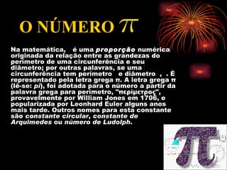 O NÚMERO
Na matemática, é uma proporção numérica
originada da relação entre as grandezas do
perímetro de uma circunferência e seu
diâmetro; por outras palavras, se uma
circunferência tem perímetro e diâmetro , . É
representado pela letra grega π. A letra grega π
(lê-se: pi), foi adotada para o número a partir da
palavra grega para perímetro, "περίμετρος",
provavelmente por William Jones em 1706, e
popularizada por Leonhard Euler alguns anos
mais tarde. Outros nomes para esta constante
são constante circular, constante de
Arquimedes ou número de Ludolph.
 